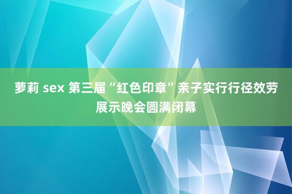 萝莉 sex 第三届“红色印章”亲子实行行径效劳展示晚会圆满闭幕