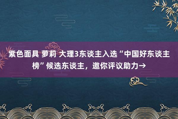 紫色面具 萝莉 大理3东谈主入选“中国好东谈主榜”候选东谈主，邀你评议助力→