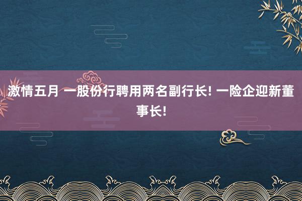 激情五月 一股份行聘用两名副行长! 一险企迎新董事长!