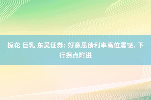 探花 巨乳 东吴证券: 好意思债利率高位震憾， 下行拐点附进