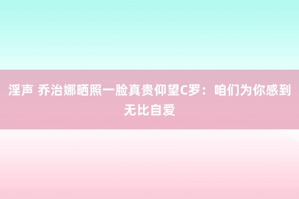 淫声 乔治娜晒照一脸真贵仰望C罗：咱们为你感到无比自爱