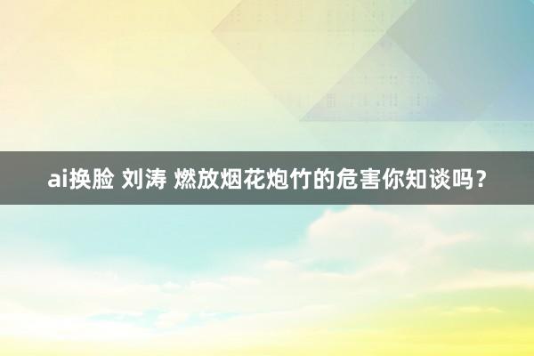 ai换脸 刘涛 燃放烟花炮竹的危害你知谈吗？