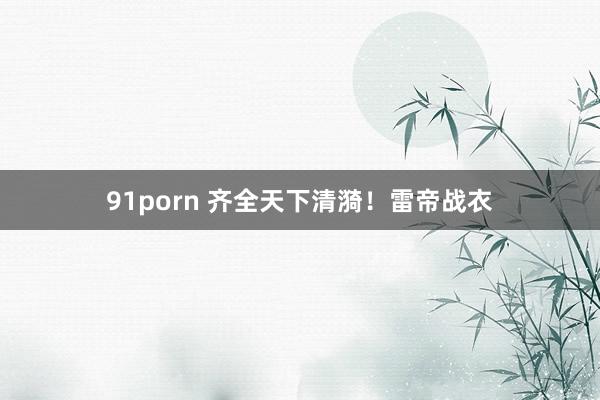 91porn 齐全天下清漪！雷帝战衣