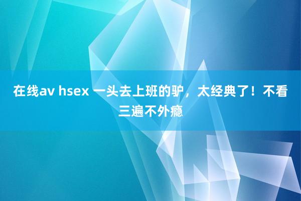 在线av hsex 一头去上班的驴，太经典了！不看三遍不外瘾