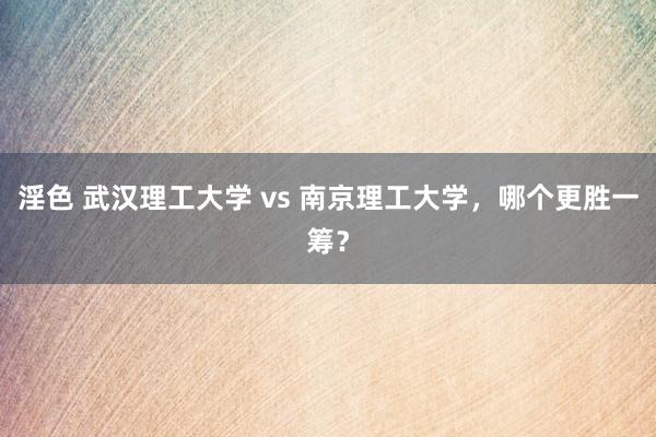 淫色 武汉理工大学 vs 南京理工大学，哪个更胜一筹？