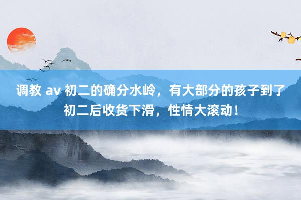 调教 av 初二的确分水岭，有大部分的孩子到了初二后收货下滑，性情大滚动！