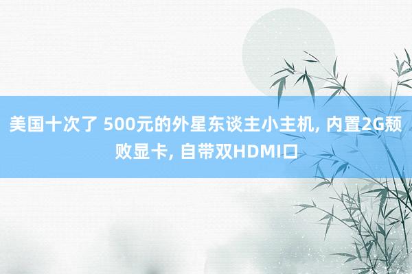 美国十次了 500元的外星东谈主小主机， 内置2G颓败显卡， 自带双HDMI口