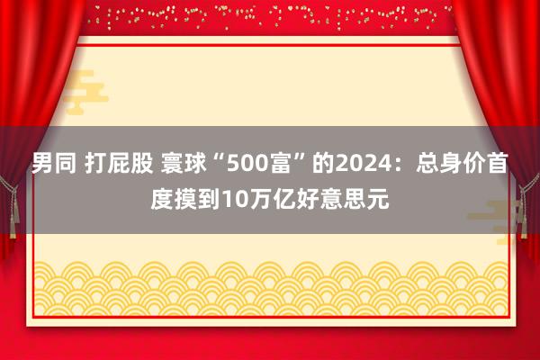 男同 打屁股 寰球“500富”的2024：总身价首度摸到10万亿好意思元