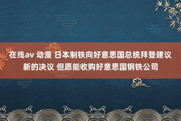 在线av 动漫 日本制铁向好意思国总统拜登建议新的决议 但愿能收购好意思国钢铁公司