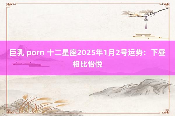 巨乳 porn 十二星座2025年1月2号运势：下昼相比怡悦