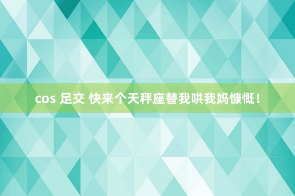 cos 足交 快来个天秤座替我哄我妈慷慨！