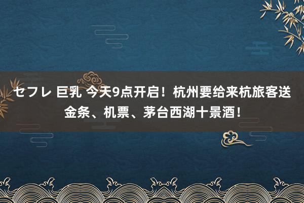 セフレ 巨乳 今天9点开启！杭州要给来杭旅客送金条、机票、茅台西湖十景酒！