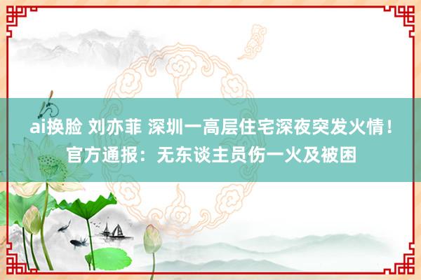 ai换脸 刘亦菲 深圳一高层住宅深夜突发火情！官方通报：无东谈主员伤一火及被困