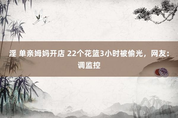 淫 单亲姆妈开店 22个花篮3小时被偷光，网友：调监控