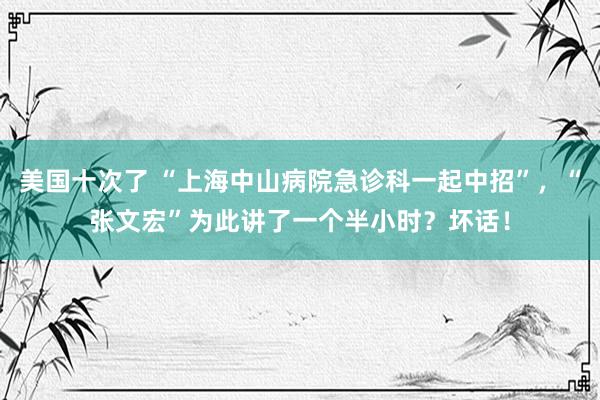 美国十次了 “上海中山病院急诊科一起中招”，“张文宏”为此讲了一个半小时？坏话！