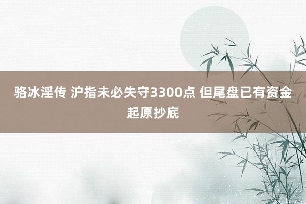 骆冰淫传 沪指未必失守3300点 但尾盘已有资金起原抄底