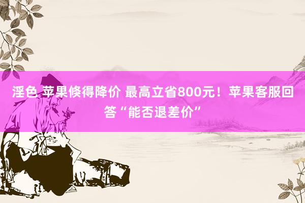 淫色 苹果倏得降价 最高立省800元！苹果客服回答“能否退差价”