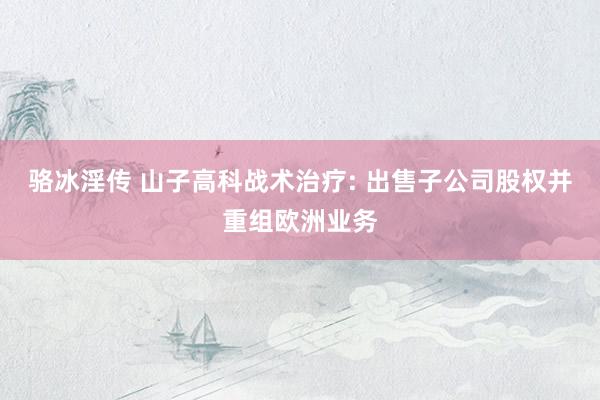 骆冰淫传 山子高科战术治疗: 出售子公司股权并重组欧洲业务