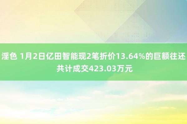 淫色 1月2日亿田智能现2笔折价13.64%的巨额往还 共计成交423.03万元