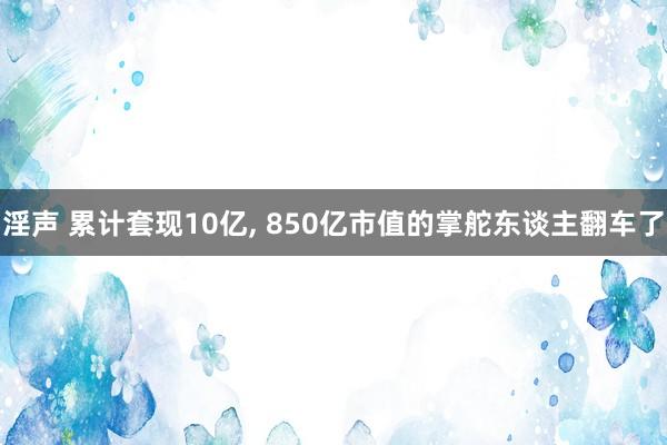 淫声 累计套现10亿， 850亿市值的掌舵东谈主翻车了