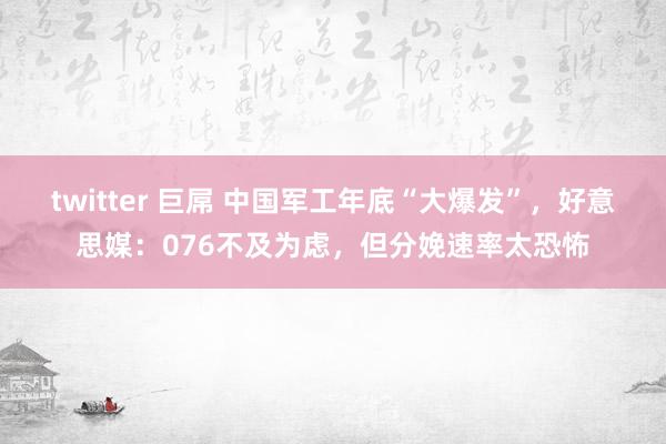 twitter 巨屌 中国军工年底“大爆发”，好意思媒：076不及为虑，但分娩速率太恐怖