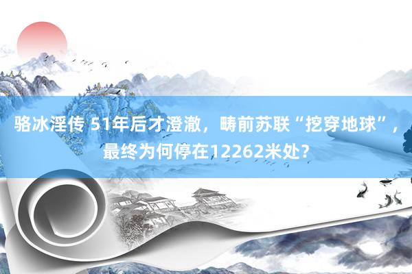 骆冰淫传 51年后才澄澈，畴前苏联“挖穿地球”，最终为何停在12262米处？