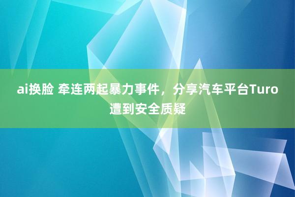 ai换脸 牵连两起暴力事件，分享汽车平台Turo遭到安全质疑