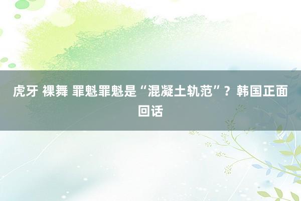 虎牙 裸舞 罪魁罪魁是“混凝土轨范”？韩国正面回话