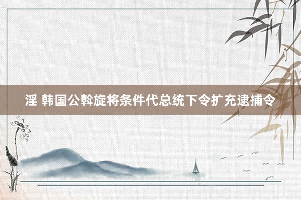 淫 韩国公斡旋将条件代总统下令扩充逮捕令