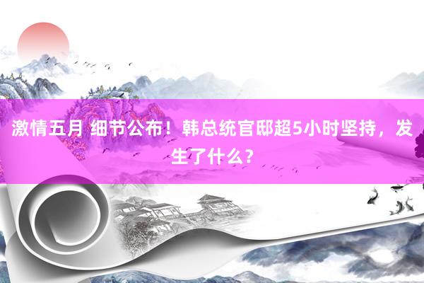 激情五月 细节公布！韩总统官邸超5小时坚持，发生了什么？