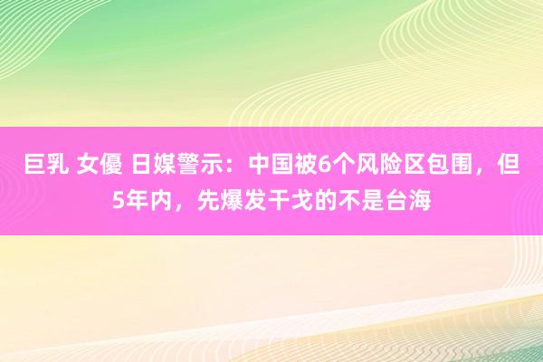 巨乳 女優 日媒警示：中国被6个风险区包围，但5年内，先爆发干戈的不是台海