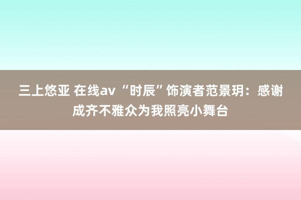 三上悠亚 在线av “时辰”饰演者范景玥：感谢成齐不雅众为我照亮小舞台