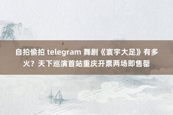 自拍偷拍 telegram 舞剧《寰宇大足》有多火？天下巡演首站重庆开票两场即售罄