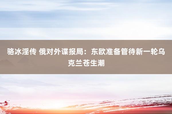 骆冰淫传 俄对外谍报局：东欧准备管待新一轮乌克兰苍生潮