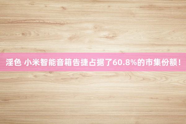 淫色 小米智能音箱告捷占据了60.8%的市集份额！