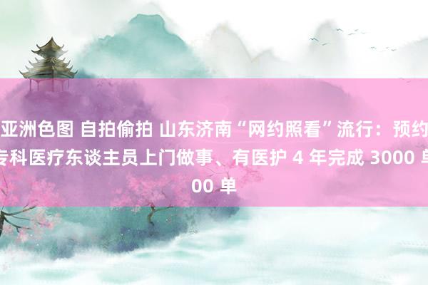 亚洲色图 自拍偷拍 山东济南“网约照看”流行：预约专科医疗东谈主员上门做事、有医护 4 年完成 3000 单