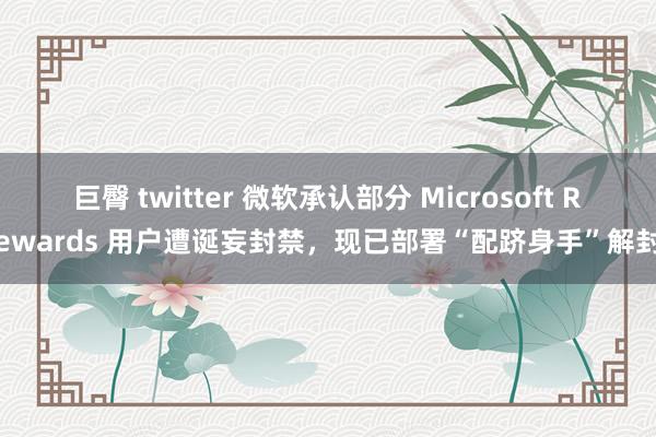 巨臀 twitter 微软承认部分 Microsoft Rewards 用户遭诞妄封禁，现已部署“配跻身手”解封