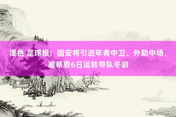 淫色 足球报：国安将引进年青中卫、外助中场，塞蒂恩6日运转带队冬训