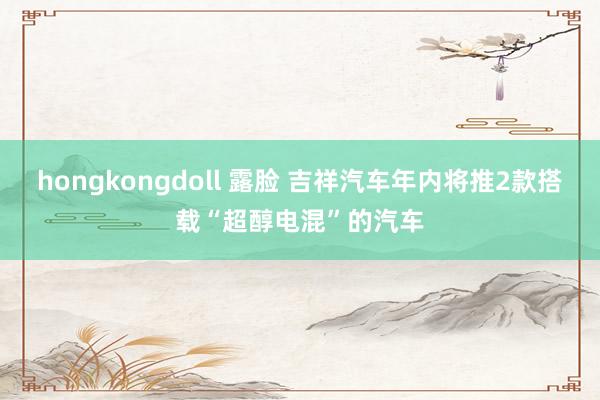 hongkongdoll 露脸 吉祥汽车年内将推2款搭载“超醇电混”的汽车