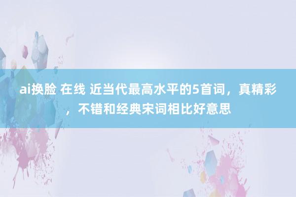 ai换脸 在线 近当代最高水平的5首词，真精彩，不错和经典宋词相比好意思