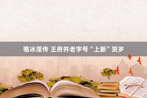 骆冰淫传 王府井老字号“上新”贺岁