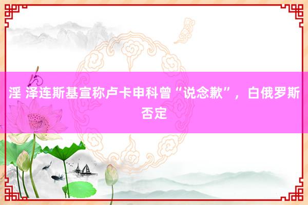 淫 泽连斯基宣称卢卡申科曾“说念歉”，白俄罗斯否定