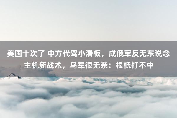 美国十次了 中方代驾小滑板，成俄军反无东说念主机新战术，乌军很无奈：根柢打不中