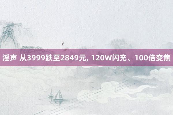 淫声 从3999跌至2849元， 120W闪充、100倍变焦