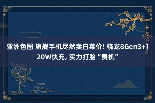 亚洲色图 旗舰手机尽然卖白菜价! 骁龙8Gen3+120W快充， 实力打脸“贵机”