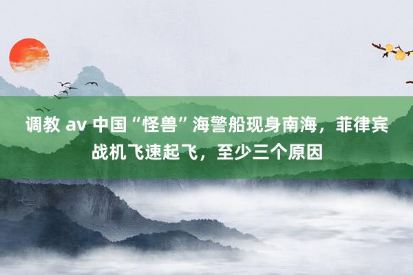 调教 av 中国“怪兽”海警船现身南海，菲律宾战机飞速起飞，至少三个原因