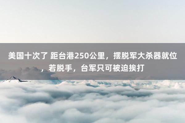 美国十次了 距台港250公里，摆脱军大杀器就位，若脱手，台军只可被迫挨打