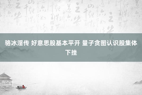 骆冰淫传 好意思股基本平开 量子贪图认识股集体下挫