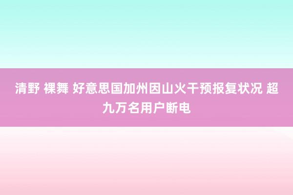 清野 裸舞 好意思国加州因山火干预报复状况 超九万名用户断电