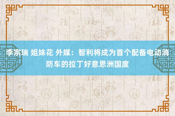 李宗瑞 姐妹花 外媒：智利将成为首个配备电动消防车的拉丁好意思洲国度